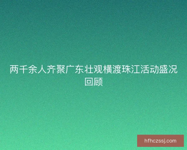 两千余人齐聚广东壮观横渡珠江活动盛况回顾