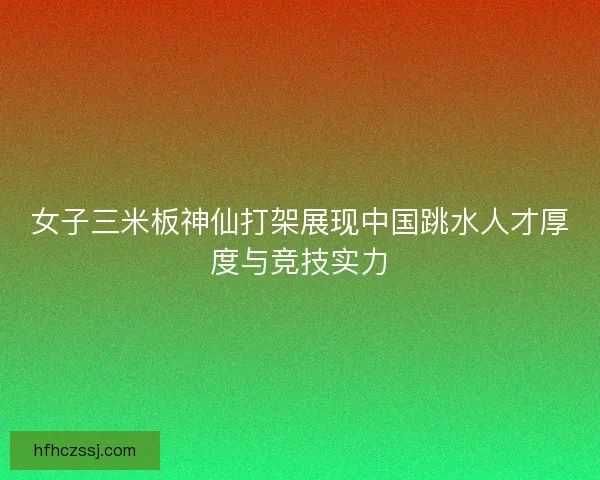 女子三米板神仙打架展现中国跳水人才厚度与竞技实力
